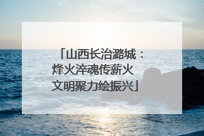 山西长治潞城：烽火淬魂传薪火 文明聚力绘振兴