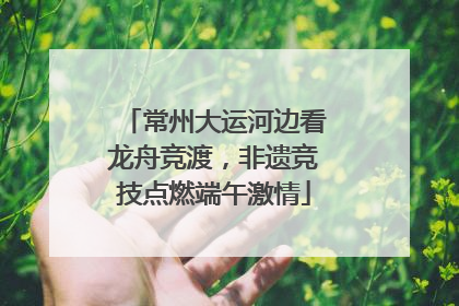 常州大运河边看龙舟竞渡，非遗竞技点燃端午激情