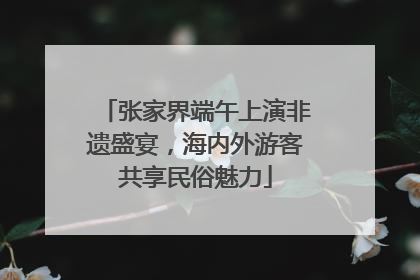 张家界端午上演非遗盛宴，海内外游客共享民俗魅力