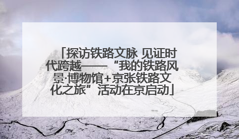 探访铁路文脉 见证时代跨越——“我的铁路风景·博物馆+京张铁路文化之旅”活动在京启动