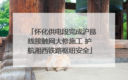 怀化供电段完成沪昆线接触网大修施工 护航湘西铁路枢纽安全
