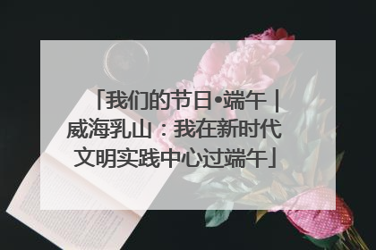 我们的节日•端午｜威海乳山：我在新时代文明实践中心过端午