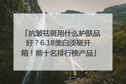 抗皱祛斑用什么护肤品好？6.18美白淡斑开箱！前十名排行榜产品