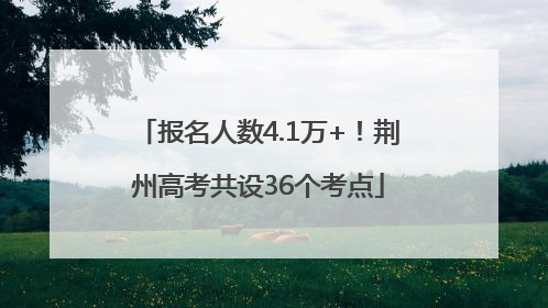 报名人数4.1万+！荆州高考共设36个考点
