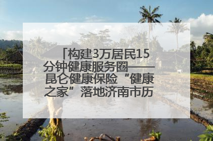 构建3万居民15分钟健康服务圈——昆仑健康保险“健康之家”落地济南市历城区鲍山街道