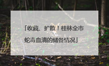 收藏、扩散！桂林全市蛇毒血清的储备情况