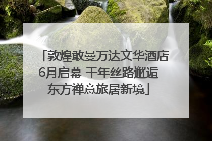 敦煌敢曼万达文华酒店6月启幕 千年丝路邂逅东方禅意旅居新境