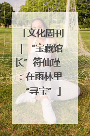 文化周刊｜“宝藏馆长”符仙瑾：在雨林里“寻宝”