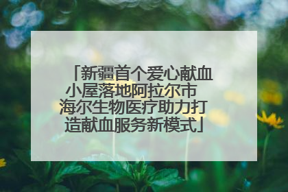 新疆首个爱心献血小屋落地阿拉尔市 海尔生物医疗助力打造献血服务新模式