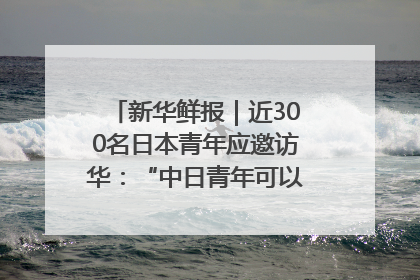 新华鲜报｜近300名日本青年应邀访华：“中日青年可以创造更好的未来”