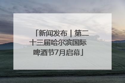 新闻发布｜第二十三届哈尔滨国际啤酒节7月启幕