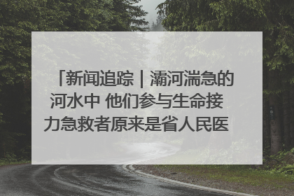 新闻追踪｜灞河湍急的河水中 他们参与生命接力急救者原来是省人民医院00后男护士