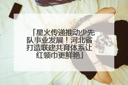 星火传递推动少先队事业发展！河北省打造联建共育体系让红领巾更鲜艳