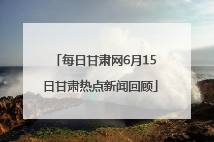 每日甘肃网6月15日甘肃热点新闻回顾