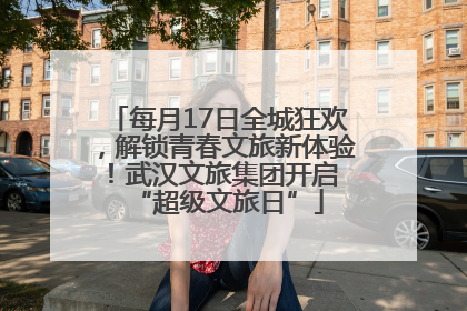 每月17日全城狂欢，解锁青春文旅新体验！武汉文旅集团开启 “超级文旅日”