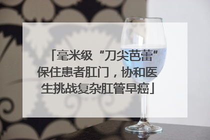 毫米级“刀尖芭蕾”保住患者肛门，协和医生挑战复杂肛管早癌