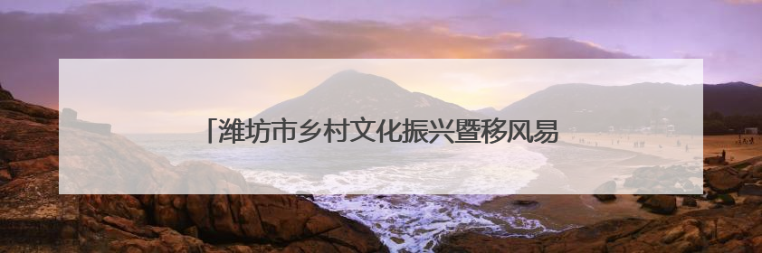 潍坊市乡村文化振兴暨移风易俗工作推进会议在诸城召开