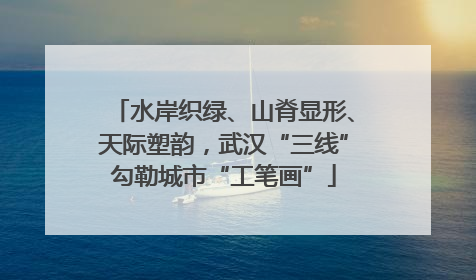 水岸织绿、山脊显形、天际塑韵，武汉“三线”勾勒城市“工笔画”
