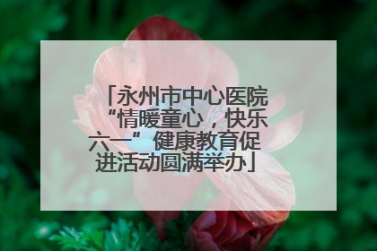 永州市中心医院“情暖童心，快乐六一”健康教育促进活动圆满举办