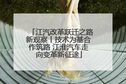 江汽改革跃迁之路新观察丨技术为基合作筑路 江淮汽车走向变革新征途