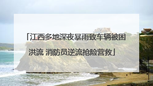 江西多地深夜暴雨致车辆被困洪流 消防员逆流抢险营救