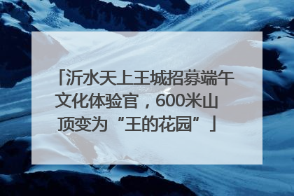 沂水天上王城招募端午文化体验官，600米山顶变为“王的花园”