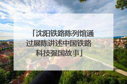 沈阳铁路陈列馆通过展陈讲述中国铁路科技强国故事