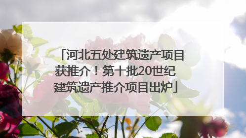 河北五处建筑遗产项目获推介！第十批20世纪建筑遗产推介项目出炉