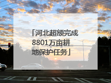 河北超额完成8801万亩耕地保护任务