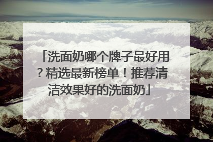 洗面奶哪个牌子最好用？精选最新榜单！推荐清洁效果好的洗面奶