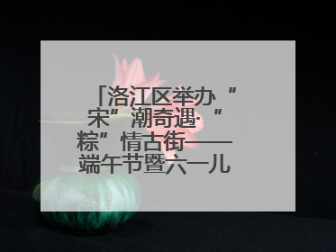洛江区举办“宋”潮奇遇·“粽”情古街——端午节暨六一儿童节文化活动