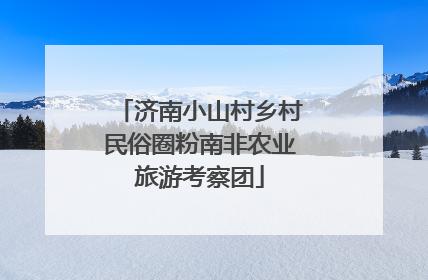 济南小山村乡村民俗圈粉南非农业旅游考察团