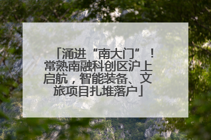涌进“南大门”！常熟南融科创区沪上启航，智能装备、文旅项目扎堆落户