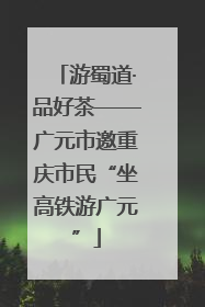 游蜀道·品好茶——广元市邀重庆市民“坐高铁游广元”