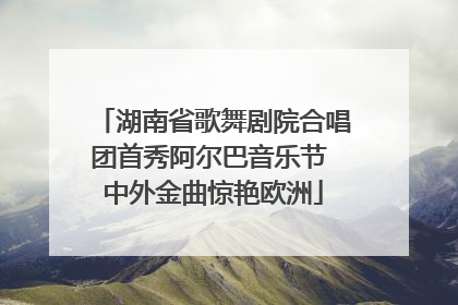 湖南省歌舞剧院合唱团首秀阿尔巴音乐节 中外金曲惊艳欧洲