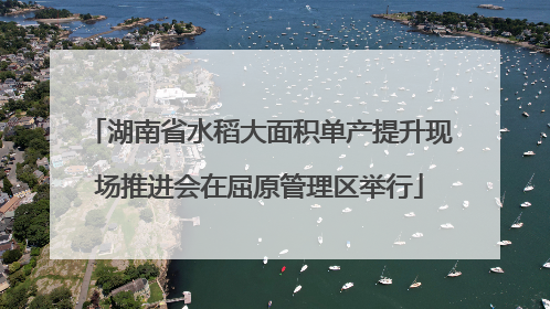 湖南省水稻大面积单产提升现场推进会在屈原管理区举行