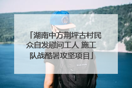 湖南中方荆坪古村民众自发慰问工人 施工队战酷暑攻坚项目