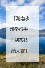 湖南永州举行手工制茶技能大赛