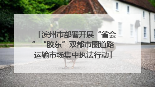 滨州市部署开展“省会”“胶东”双都市圈道路运输市场集中执法行动