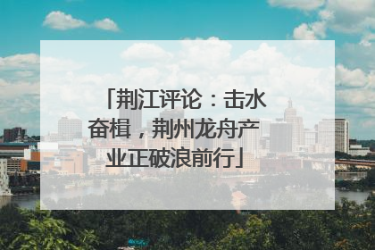荆江评论：击水奋楫，荆州龙舟产业正破浪前行