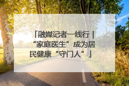 融媒记者一线行｜“家庭医生”成为居民健康“守门人”
