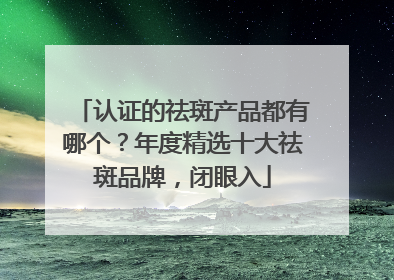 认证的祛斑产品都有哪个？年度精选十大祛斑品牌，闭眼入