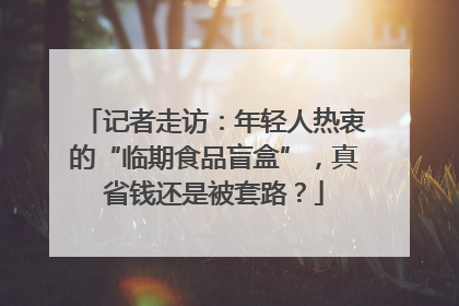 记者走访：年轻人热衷的“临期食品盲盒”，真省钱还是被套路？