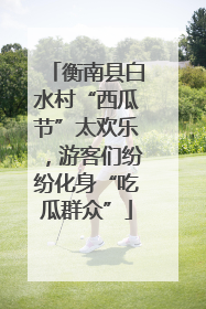 衡南县白水村“西瓜节”太欢乐，游客们纷纷化身“吃瓜群众”