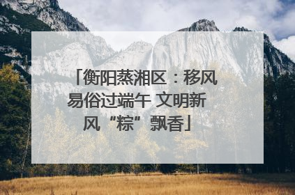 衡阳蒸湘区：移风易俗过端午 文明新风“粽”飘香