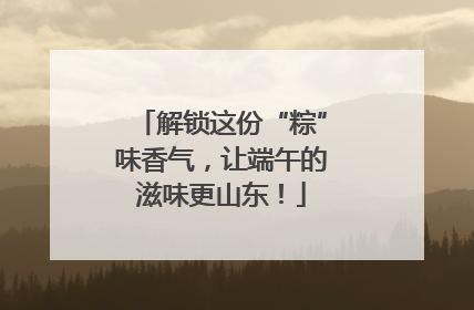 解锁这份“粽”味香气，让端午的滋味更山东！