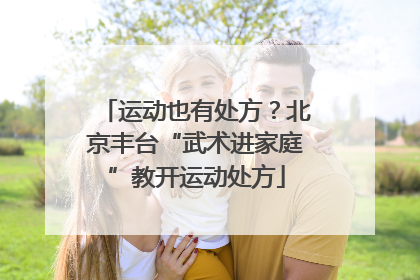 运动也有处方？北京丰台“武术进家庭”教开运动处方