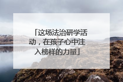 这场法治研学活动，在孩子心中注入榜样的力量
