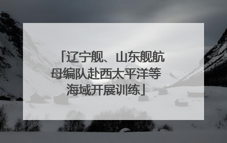 辽宁舰、山东舰航母编队赴西太平洋等海域开展训练