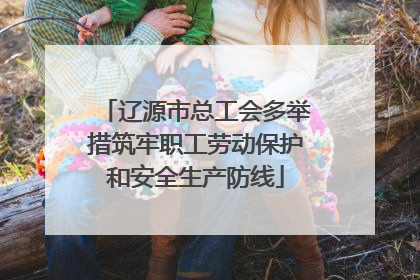 辽源市总工会多举措筑牢职工劳动保护和安全生产防线